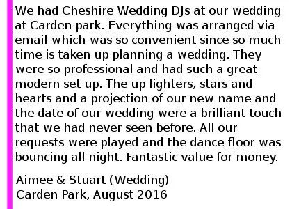 Carden Park DJ Review 2016 - We had Cheshire Wedding DJs at our wedding at Carden park on Saturday 13th August 2016. We found them on the Internet and so happy that we did. Everything was arranged via email which was so convenient since so much time is taken up planning a wedding. They were so professional and had such a great modern set up. The up lighters, stars and hearts and a projection of our new name and the date of our wedding were a brilliant touch that we had never seen before. All our requests were played and the dance floor was bouncing all night. Fantastic value for money and would recommend to everyone. Totally made our evening reception the party that we hoped for. Aimee and Stuart (Wedding) Carden Park, August 2016. Carden Park Wedding DJ